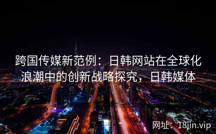 跨国传媒新范例:日韩网站在全球化浪潮中的创新战略探究,日韩媒体 跨国传媒新范例:日韩网站在全球化浪潮中的创新战略探究,日韩媒体