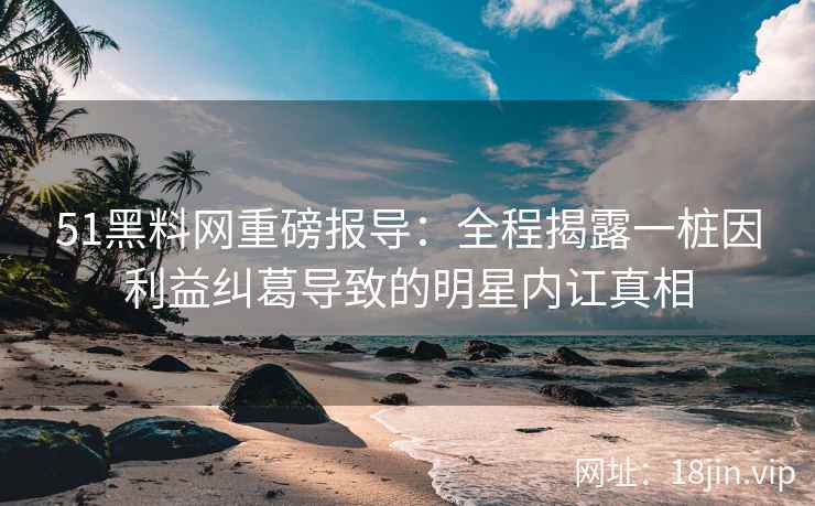 51黑料网重磅报导：全程揭露一桩因利益纠葛导致的明星内讧真相