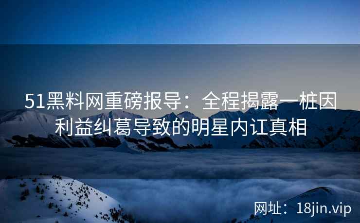51黑料网重磅报导:全程揭露一桩因利益纠葛导致的明星内讧真相 51黑料网重磅报导:全程揭露一桩因利益纠葛导致的明星内讧真相