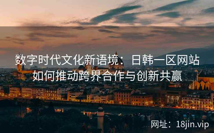 数字时代文化新语境：日韩一区网站如何推动跨界合作与创新共赢