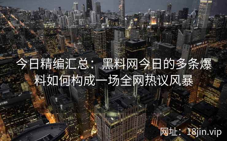 今日精编汇总：黑料网今日的多条爆料如何构成一场全网热议风暴