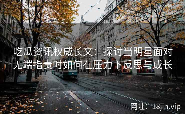 吃瓜资讯权威长文：探讨当明星面对无端指责时如何在压力下反思与成长