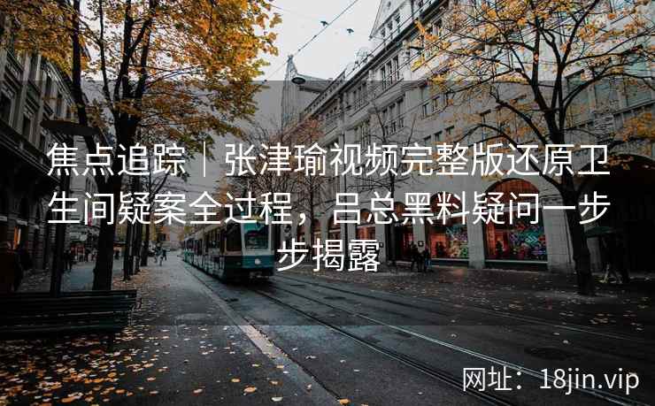 焦点追踪|张津瑜视频完整版还原卫生间疑案全过程,吕总黑料疑问一步步揭露 焦点追踪|张津瑜视频完整版还原卫生间疑案全过程,吕总黑料疑问一步步揭露