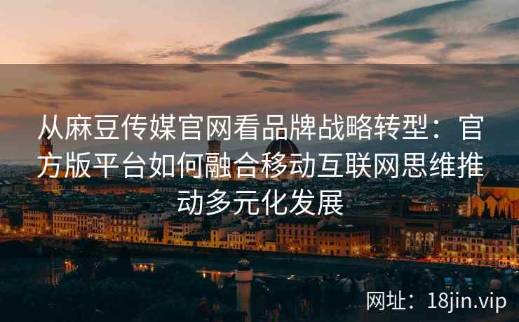 从麻豆传媒官网看品牌战略转型：官方版平台如何融合移动互联网思维推动多元化发展