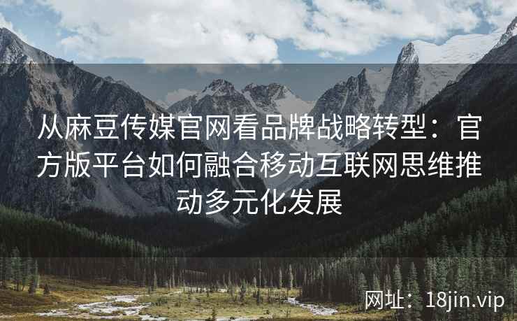 从麻豆传媒官网看品牌战略转型:官方版平台如何融合移动互联网思维推动多元化发展 从麻豆传媒官网看品牌战略转型:官方版平台如何融合移动互联网思维推动多元化发展