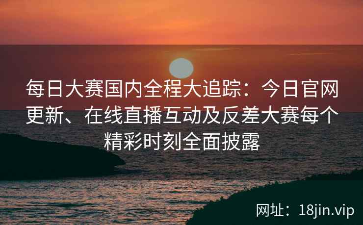 每日大赛国内全程大追踪：今日官网更新、在线直播互动及反差大赛每个精彩时刻全面披露