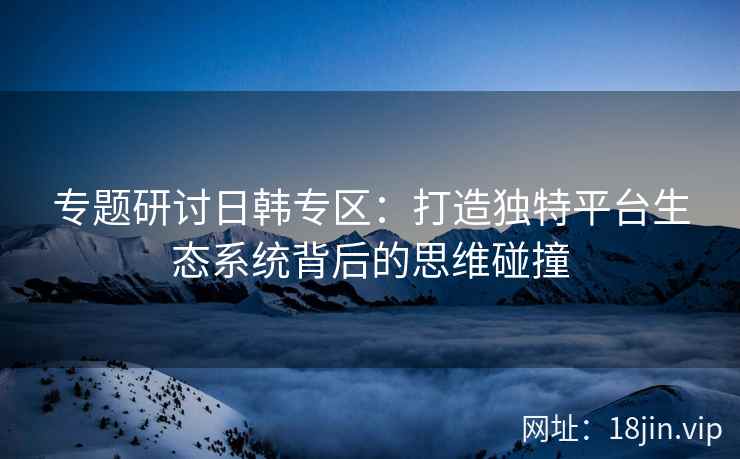 专题研讨日韩专区:打造独特平台生态系统背后的思维碰撞 专题研讨日韩专区:打造独特平台生态系统背后的思维碰撞