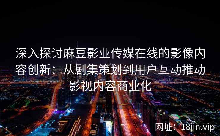 深入探讨麻豆影业传媒在线的影像内容创新:从剧集策划到用户互动推动影视内容商业化 深入探讨麻豆影业传媒在线的影像内容创新:从剧集策划到用户互动推动影视内容商业化