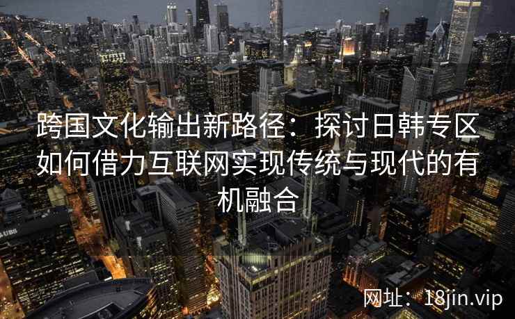 跨国文化输出新路径:探讨日韩专区如何借力互联网实现传统与现代的有机融合 跨国文化输出新路径:探讨日韩专区如何借力互联网实现传统与现代的有机融合