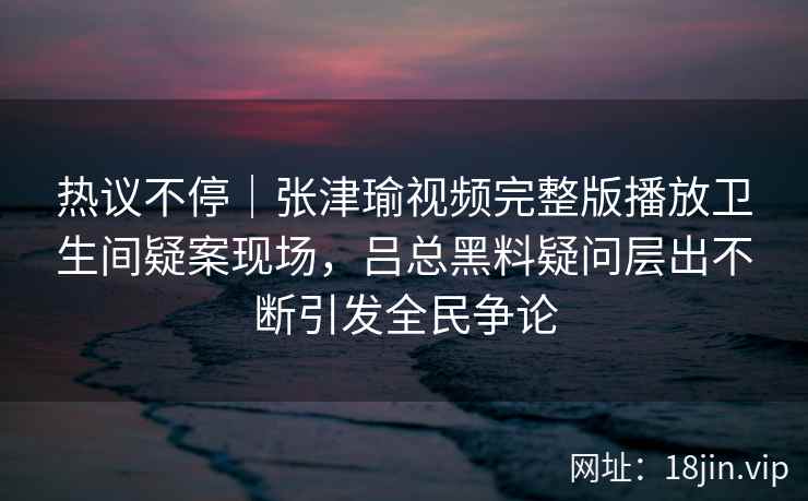 热议不停｜张津瑜视频完整版播放卫生间疑案现场，吕总黑料疑问层出不断引发全民争论