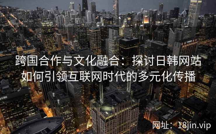 跨国合作与文化融合：探讨日韩网站如何引领互联网时代的多元化传播