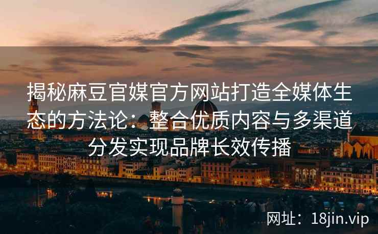 揭秘麻豆官媒官方网站打造全媒体生态的方法论：整合优质内容与多渠道分发实现品牌长效传播