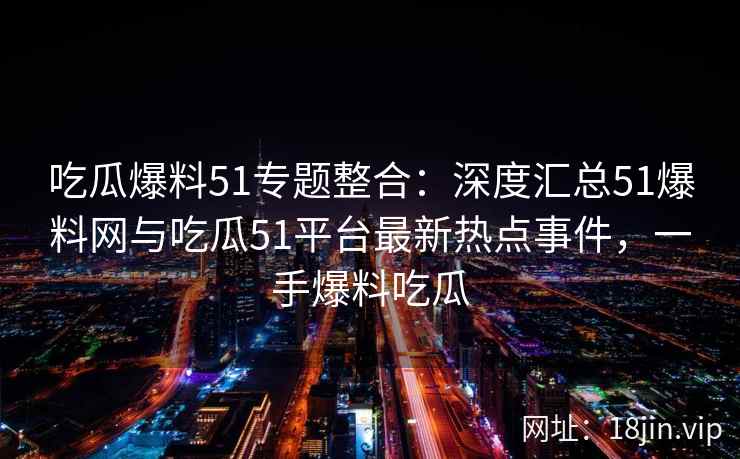 吃瓜爆料51专题整合：深度汇总51爆料网与吃瓜51平台最新热点事件，一手爆料吃瓜
