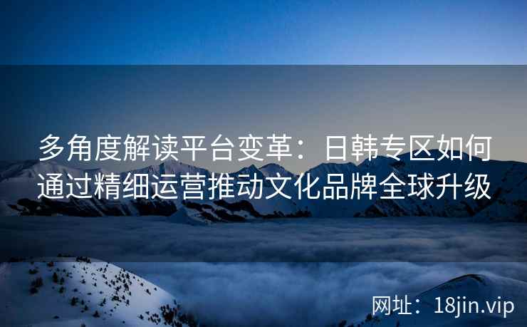 多角度解读平台变革:日韩专区如何通过精细运营推动文化品牌全球升级 多角度解读平台变革:日韩专区如何通过精细运营推动文化品牌全球升级