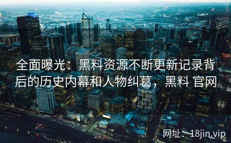 全面曝光：黑料资源不断更新记录背后的历史内幕和人物纠葛，黑料 官网