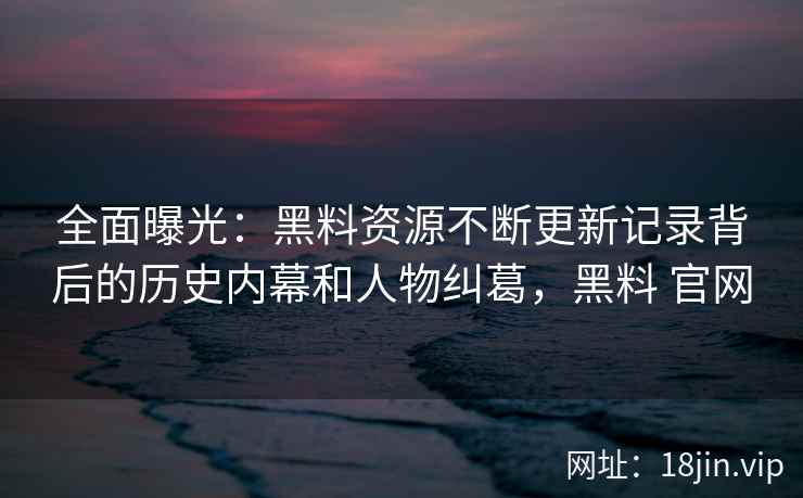 全面曝光:黑料资源不断更新记录背后的历史内幕和人物纠葛,黑料 官网 全面曝光:黑料资源不断更新记录背后的历史内幕和人物纠葛,黑料 官网