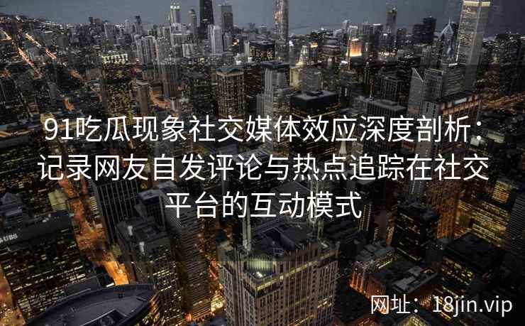 91吃瓜现象社交媒体效应深度剖析：记录网友自发评论与热点追踪在社交平台的互动模式
