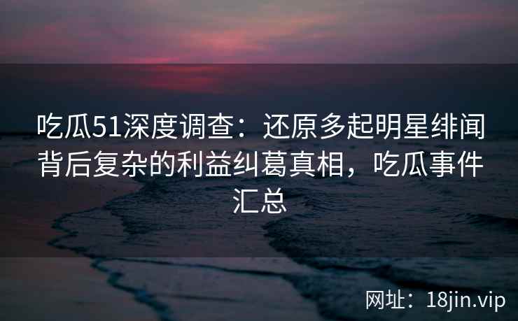 吃瓜51深度调查:还原多起明星绯闻背后复杂的利益纠葛真相,吃瓜事件汇总 吃瓜51深度调查:还原多起明星绯闻背后复杂的利益纠葛真相,吃瓜事件汇总