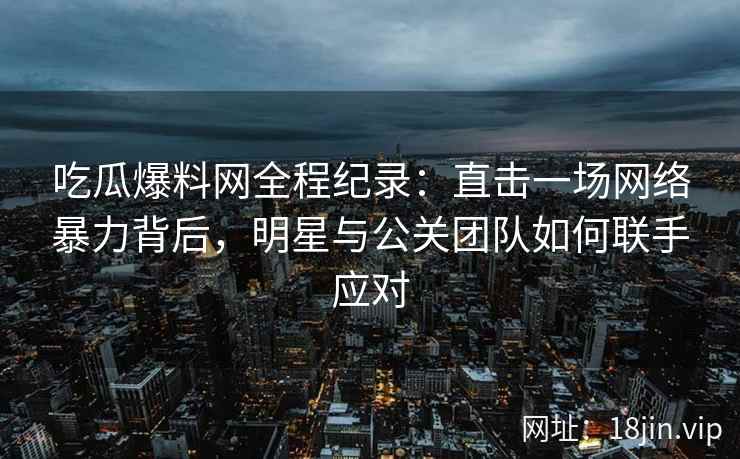 吃瓜爆料网全程纪录：直击一场网络暴力背后，明星与公关团队如何联手应对