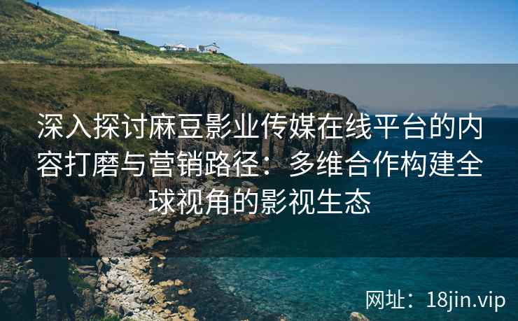深入探讨麻豆影业传媒在线平台的内容打磨与营销路径：多维合作构建全球视角的影视生态