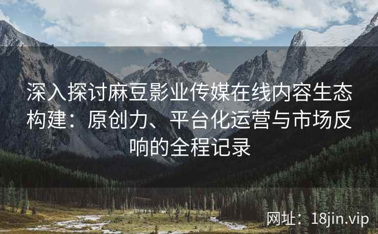 深入探讨麻豆影业传媒在线内容生态构建:原创力、平台化运营与市场反响的全程记录 深入探讨麻豆影业传媒在线内容生态构建:原创力、平台化运营与市场反响的全程记录