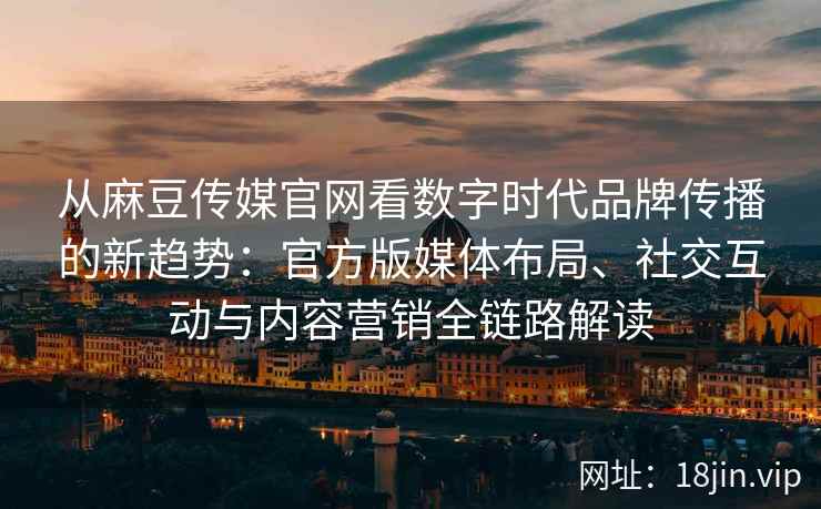 从麻豆传媒官网看数字时代品牌传播的新趋势:官方版媒体布局、社交互动与内容营销全链路解读 从麻豆传媒官网看数字时代品牌传播的新趋势:官方版媒体布局、社交互动与内容营销全链路解读
