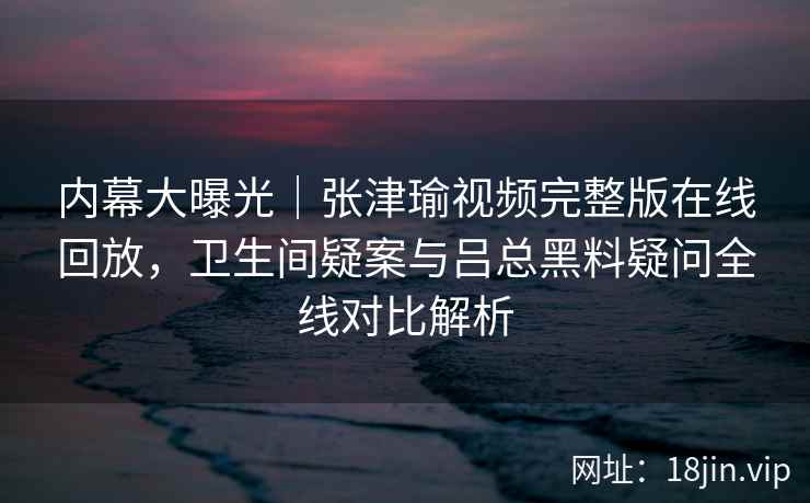 内幕大曝光|张津瑜视频完整版在线回放,卫生间疑案与吕总黑料疑问全线对比解析 内幕大曝光|张津瑜视频完整版在线回放,卫生间疑案与吕总黑料疑问全线对比解析
