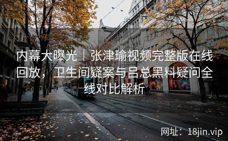 内幕大曝光|张津瑜视频完整版在线回放,卫生间疑案与吕总黑料疑问全线对比解析 内幕大曝光|张津瑜视频完整版在线回放,卫生间疑案与吕总黑料疑问全线对比解析