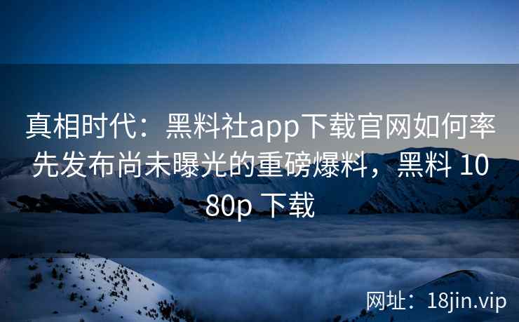 真相时代:黑料社app下载官网如何率先发布尚未曝光的重磅爆料,黑料 1080p 下载 真相时代:黑料社app下载官网如何率先发布尚未曝光的重磅爆料,黑料 1080p 下载