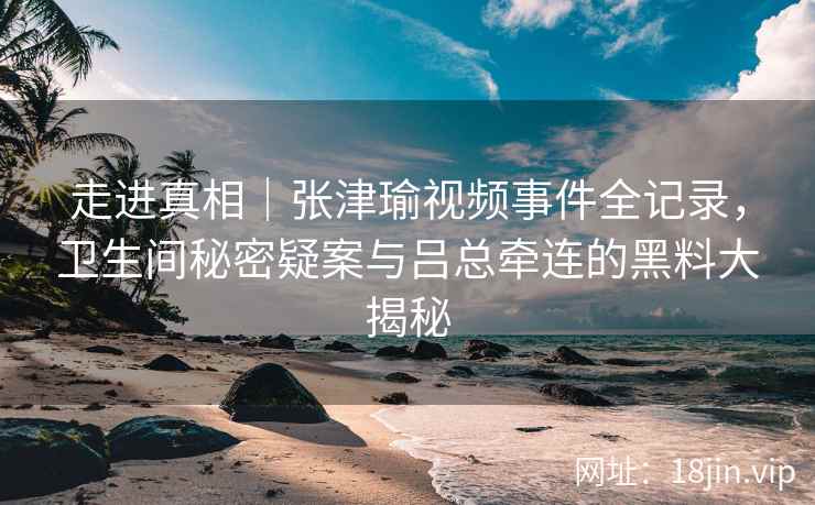 走进真相|张津瑜视频事件全记录,卫生间秘密疑案与吕总牵连的黑料大揭秘 走进真相|张津瑜视频事件全记录,卫生间秘密疑案与吕总牵连的黑料大揭秘