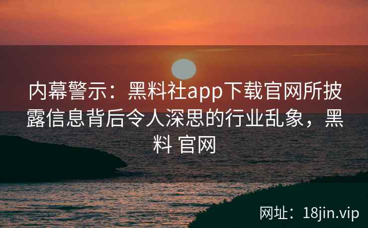 内幕警示：黑料社app下载官网所披露信息背后令人深思的行业乱象，黑料 官网