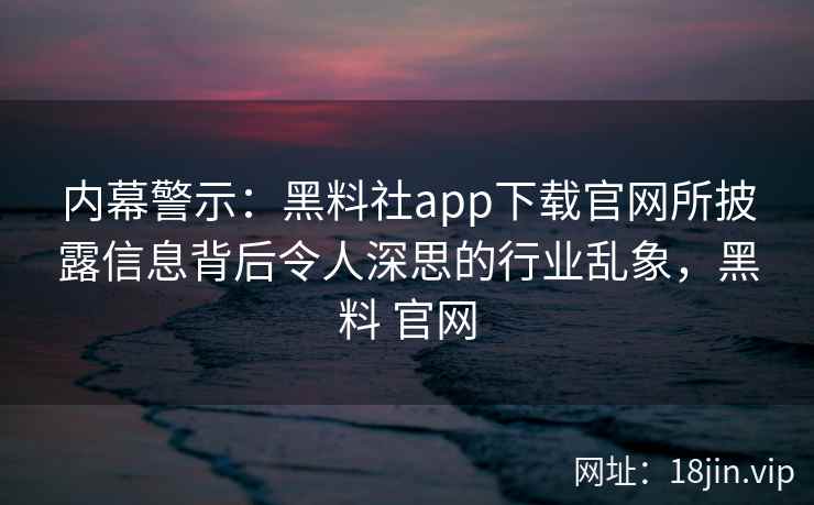 内幕警示:黑料社app下载官网所披露信息背后令人深思的行业乱象,黑料 官网 内幕警示:黑料社app下载官网所披露信息背后令人深思的行业乱象,黑料 官网
