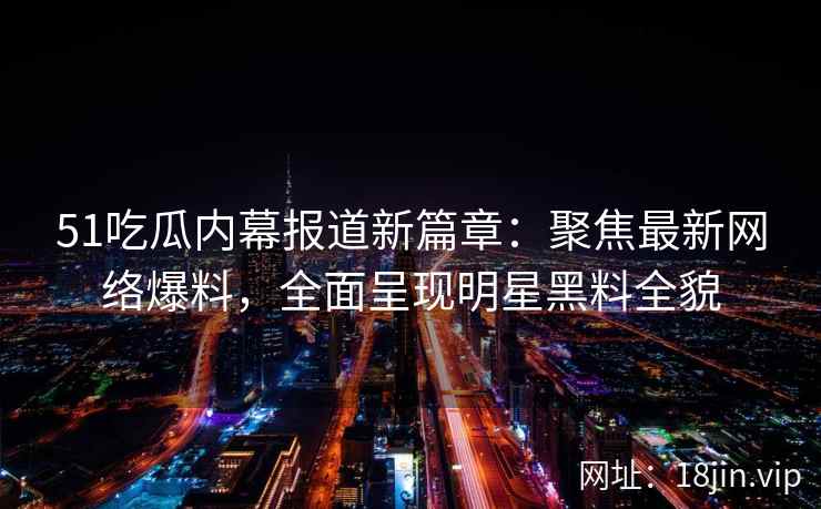 51吃瓜内幕报道新篇章：聚焦最新网络爆料，全面呈现明星黑料全貌