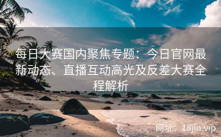 每日大赛国内聚焦专题：今日官网最新动态、直播互动高光及反差大赛全程解析