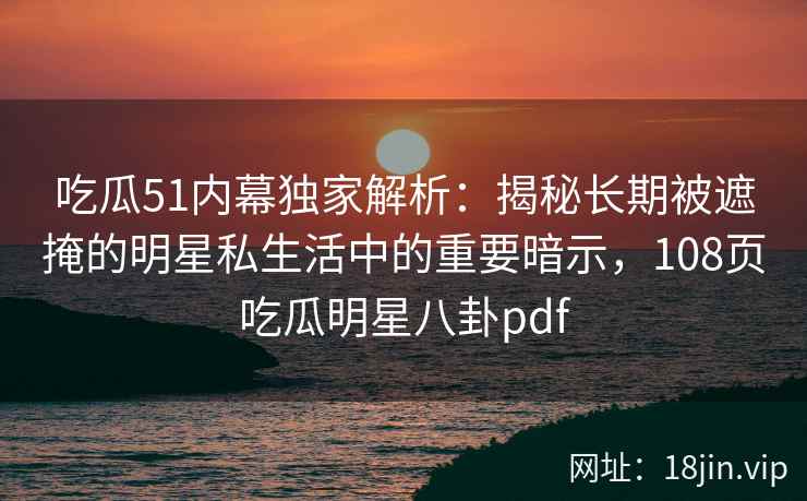 吃瓜51内幕独家解析：揭秘长期被遮掩的明星私生活中的重要暗示，108页吃瓜明星八卦pdf