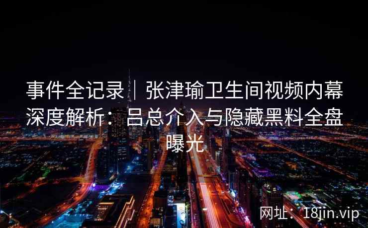 事件全记录｜张津瑜卫生间视频内幕深度解析：吕总介入与隐藏黑料全盘曝光