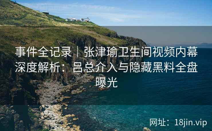 事件全记录|张津瑜卫生间视频内幕深度解析:吕总介入与隐藏黑料全盘曝光 事件全记录|张津瑜卫生间视频内幕深度解析:吕总介入与隐藏黑料全盘曝光