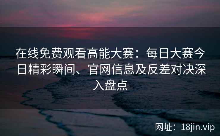 在线免费观看高能大赛:每日大赛今日精彩瞬间、官网信息及反差对决深入盘点 在线免费观看高能大赛:每日大赛今日精彩瞬间、官网信息及反差对决深入盘点