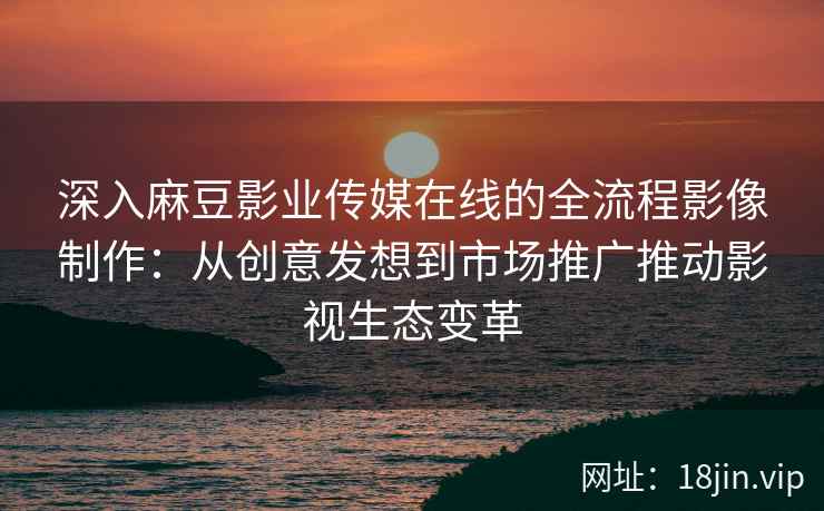 深入麻豆影业传媒在线的全流程影像制作:从创意发想到市场推广推动影视生态变革 深入麻豆影业传媒在线的全流程影像制作:从创意发想到市场推广推动影视生态变革