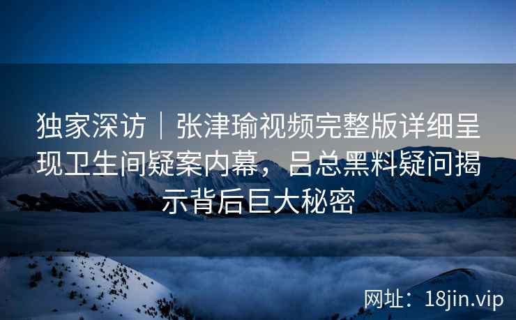 独家深访|张津瑜视频完整版详细呈现卫生间疑案内幕,吕总黑料疑问揭示背后巨大秘密 独家深访|张津瑜视频完整版详细呈现卫生间疑案内幕,吕总黑料疑问揭示背后巨大秘密