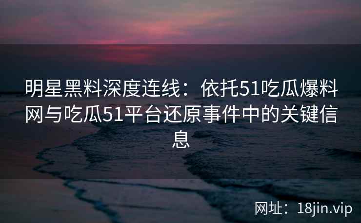 明星黑料深度连线：依托51吃瓜爆料网与吃瓜51平台还原事件中的关键信息
